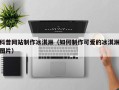 锦州科普网站制作冰淇淋（如何制作可爱的冰淇淋图片）