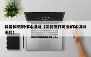 锦州科普网站制作冰淇淋（如何制作可爱的冰淇淋图片）