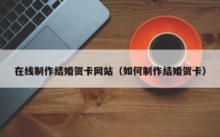 锦州在线制作结婚贺卡网站（如何制作结婚贺卡）